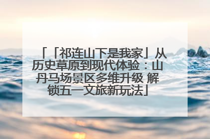 「祁连山下是我家」从历史草原到现代体验：山丹马场景区多维升级 解锁五一文旅新玩法