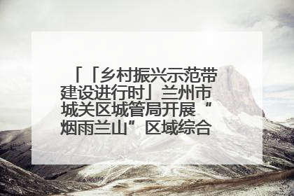 「乡村振兴示范带建设进行时」兰州市城关区城管局开展“烟雨兰山”区域综合整治专项行动