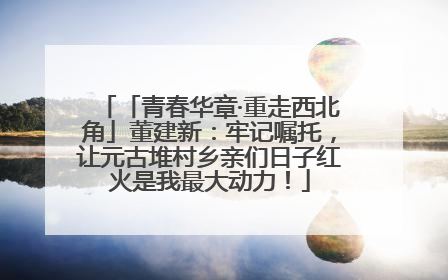 「青春华章·重走西北角」董建新：牢记嘱托，让元古堆村乡亲们日子红火是我最大动力！