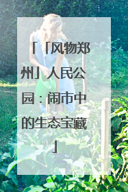 「风物郑州」人民公园：闹市中的生态宝藏