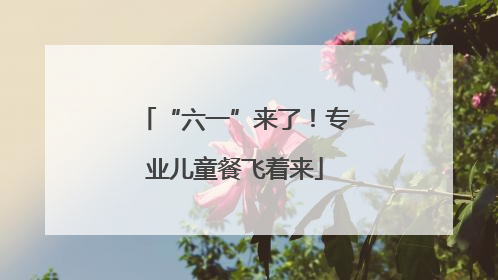 “六一”来了！专业儿童餐飞着来