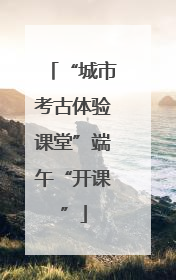 “城市考古体验课堂”端午“开课”