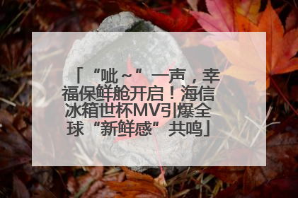 “呲～”一声，幸福保鲜舱开启！海信冰箱世杯MV引爆全球“新鲜感”共鸣