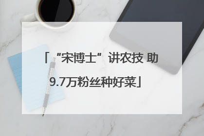 “宋博士”讲农技 助9.7万粉丝种好菜