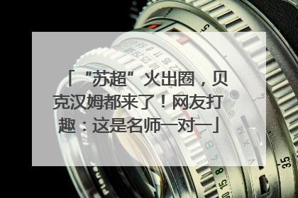“苏超”火出圈，贝克汉姆都来了！网友打趣：这是名师一对一