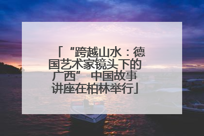 “跨越山水：德国艺术家镜头下的广西” 中国故事讲座在柏林举行