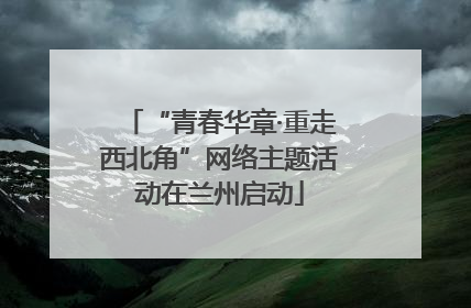 “青春华章·重走西北角”网络主题活动在兰州启动