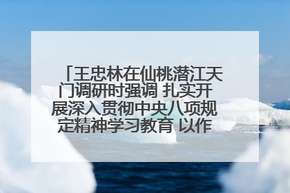 王忠林在仙桃潜江天门调研时强调 扎实开展深入贯彻中央八项规定精神学习教育 以作风建设新成效加快推动高质量发展