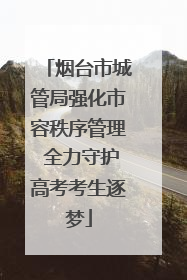 烟台市城管局强化市容秩序管理 全力守护高考考生逐梦