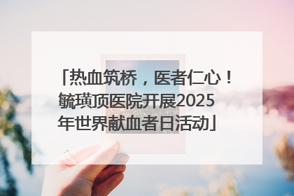 热血筑桥，医者仁心！毓璜顶医院开展2025年世界献血者日活动