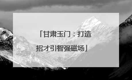 甘肃玉门：打造招才引智强磁场