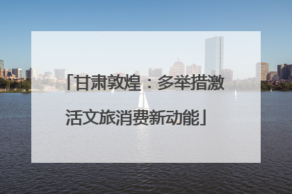 甘肃敦煌：多举措激活文旅消费新动能