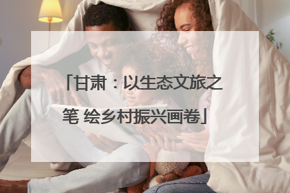 甘肃：以生态文旅之笔 绘乡村振兴画卷