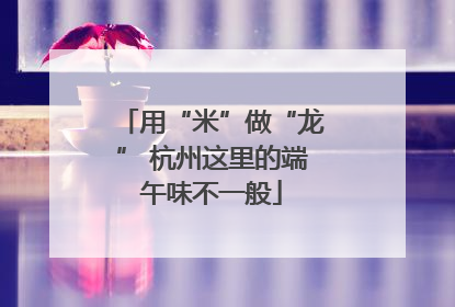用“米”做“龙” 杭州这里的端午味不一般
