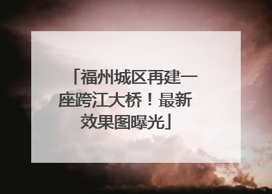 福州城区再建一座跨江大桥！最新效果图曝光