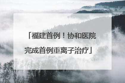 福建首例！协和医院完成首例重离子治疗