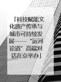 科技赋能文化遗产传承与城市可持续发展——“运河论道”高端对话在京举办