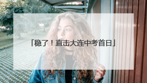 稳了！直击大连中考首日