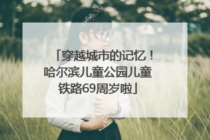 穿越城市的记忆！哈尔滨儿童公园儿童铁路69周岁啦