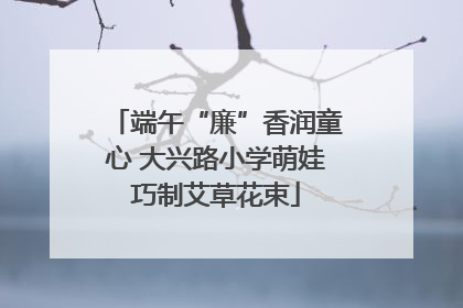 端午“廉”香润童心 大兴路小学萌娃巧制艾草花束