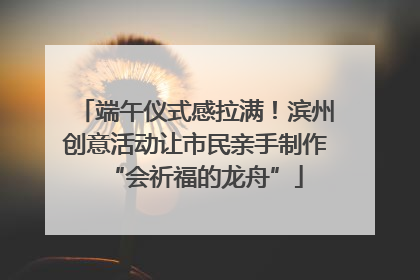 端午仪式感拉满！滨州创意活动让市民亲手制作“会祈福的龙舟”