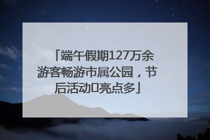 端午假期127万余游客畅游市属公园，节后活动﻿亮点多