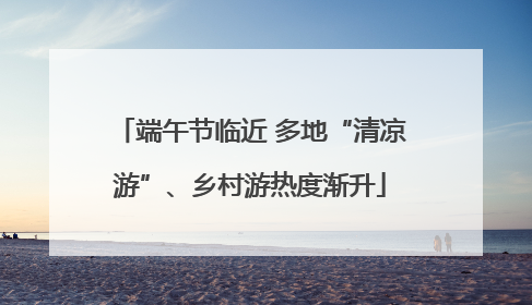 端午节临近 多地“清凉游”、乡村游热度渐升