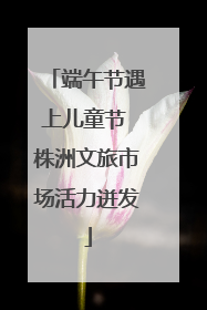 端午节遇上儿童节 株洲文旅市场活力迸发