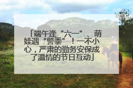 端午逢“六一”、萌娃遇“警黍”！一不小心，严肃的勤务安保成了温情的节日互动