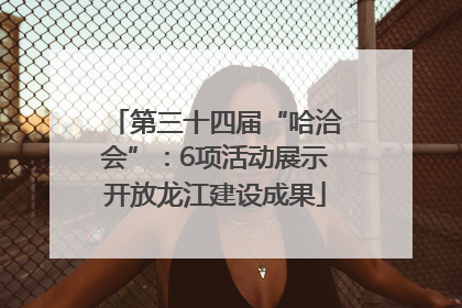 第三十四届“哈洽会”：6项活动展示开放龙江建设成果