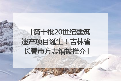 第十批20世纪建筑遗产项目诞生！吉林省长春市方志馆被推介
