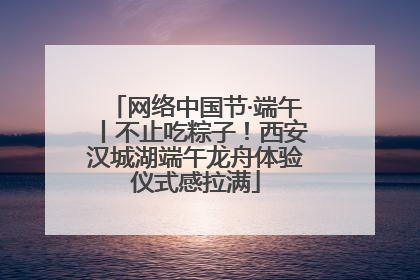 网络中国节·端午丨不止吃粽子！西安汉城湖端午龙舟体验仪式感拉满