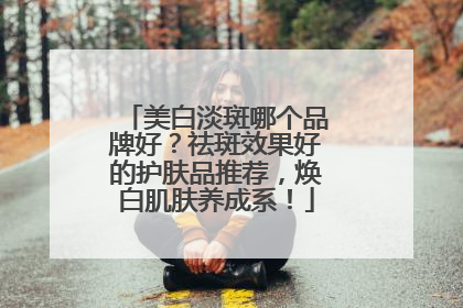 美白淡斑哪个品牌好？祛斑效果好的护肤品推荐，焕白肌肤养成系！