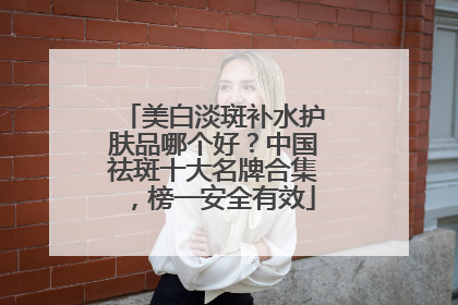 美白淡斑补水护肤品哪个好？中国祛斑十大名牌合集，榜一安全有效