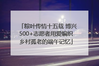 粽叶传情十五载 博兴500+志愿者用爱编织乡村孤老的端午记忆