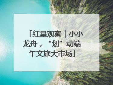 红星观察｜小小龙舟，“划”动端午文旅大市场