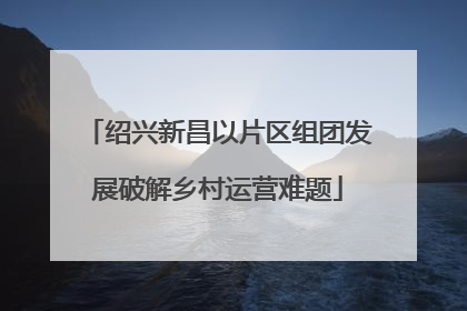绍兴新昌以片区组团发展破解乡村运营难题
