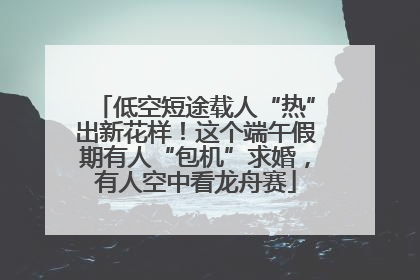低空短途载人“热”出新花样！这个端午假期有人“包机”求婚，有人空中看龙舟赛