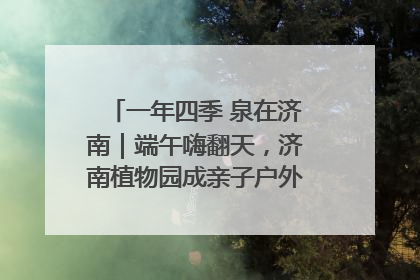 一年四季 泉在济南｜端午嗨翻天，济南植物园成亲子户外热门打卡地