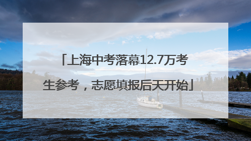 上海中考落幕12.7万考生参考，志愿填报后天开始