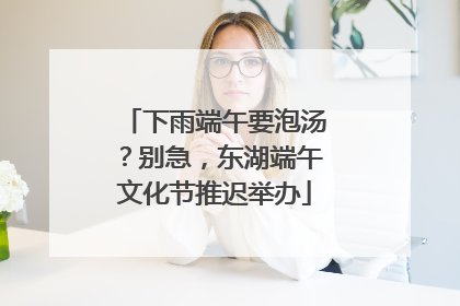 下雨端午要泡汤？别急，东湖端午文化节推迟举办