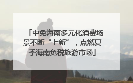 中免海南多元化消费场景不断“上新”，点燃夏季海南免税旅游市场
