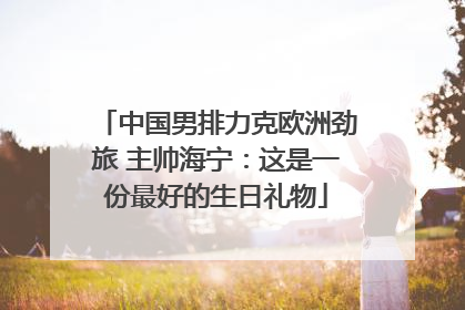 中国男排力克欧洲劲旅 主帅海宁：这是一份最好的生日礼物