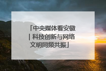 中央媒体看安徽｜科技创新与网络文明同频共振