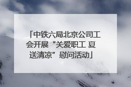 中铁六局北京公司工会开展“关爱职工 夏送清凉”慰问活动