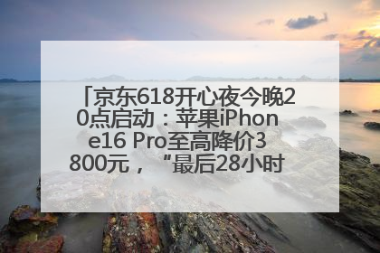 京东618开心夜今晚20点启动：苹果iPhone16 Pro至高降价3800元，“最后28小时”推出十二大补贴