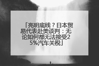 亮明底线？日本贸易代表赴美谈判：无论如何都无法接受25%汽车关税