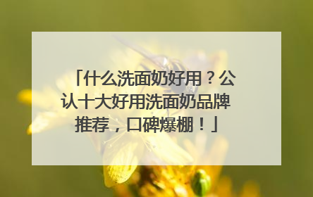 什么洗面奶好用？公认十大好用洗面奶品牌推荐，口碑爆棚！