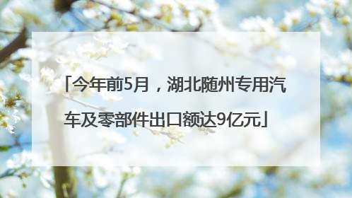 今年前5月，湖北随州专用汽车及零部件出口额达9亿元