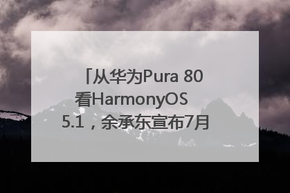 从华为Pura 80看HarmonyOS 5.1，余承东宣布7月迎来首批机型升级